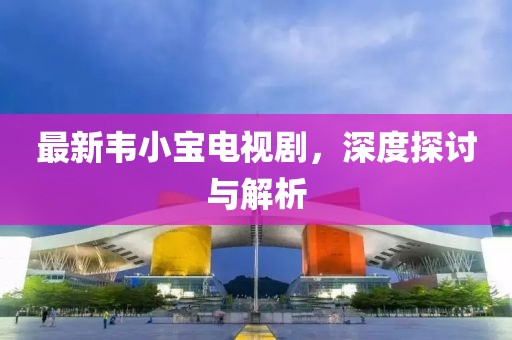 最新韋小寶電視劇，深度探討與解析