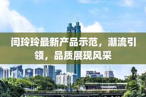 閆玲玲最新產(chǎn)品示范，潮流引領(lǐng)，品質(zhì)展現(xiàn)風采
