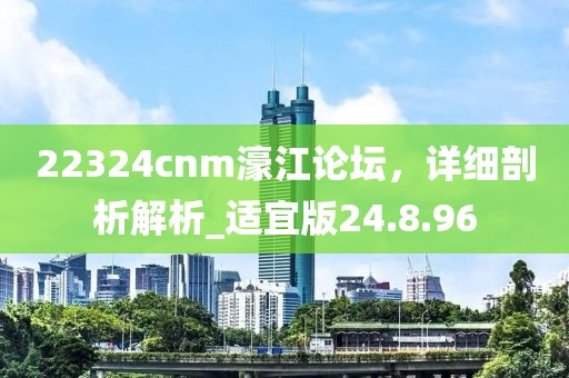 22324cnm濠江論壇，詳細(xì)剖析解析_適宜版24.8.96