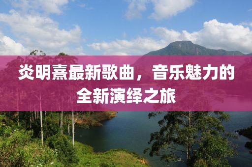 炎明熹最新歌曲，音樂魅力的全新演繹之旅