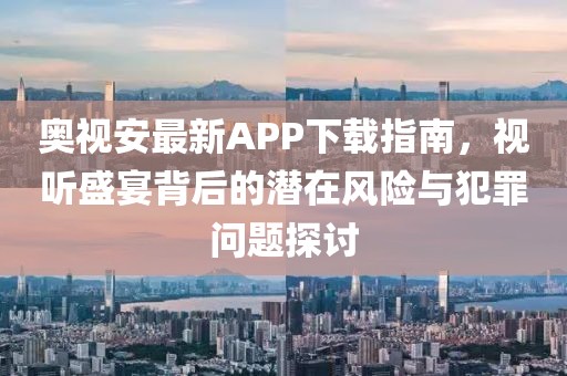奧視安最新APP下載指南，視聽盛宴背后的潛在風(fēng)險(xiǎn)與犯罪問題探討