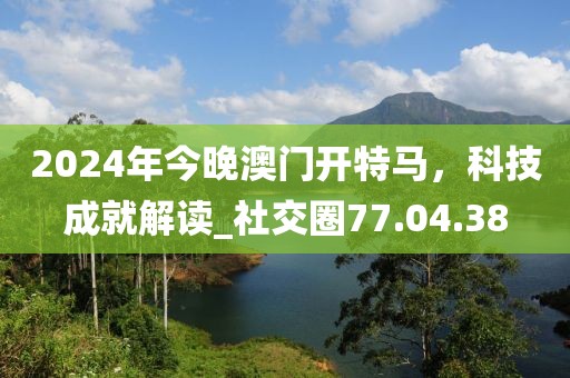 2024年今晚澳門(mén)開(kāi)特馬，科技成就解讀_社交圈77.04.38
