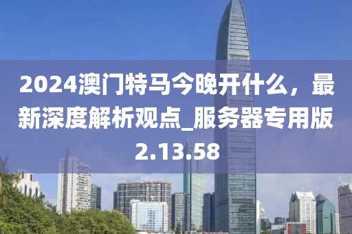 2024澳門特馬今晚開什么，最新深度解析觀點_服務器專用版2.13.58