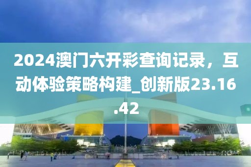 2024澳門六開彩查詢記錄，互動體驗策略構(gòu)建_創(chuàng)新版23.16.42