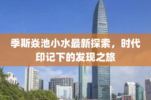 季斯焱池小水最新探索，時代印記下的發(fā)現(xiàn)之旅