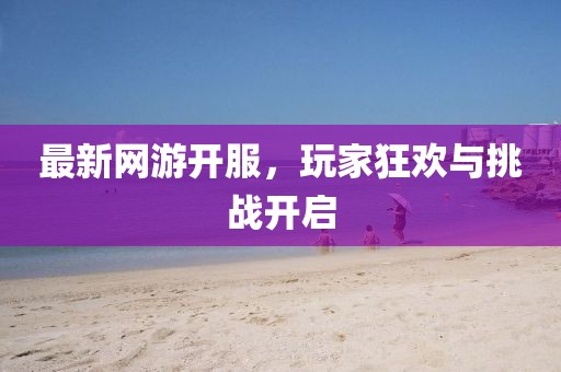 最新網(wǎng)游開服，玩家狂歡與挑戰(zhàn)開啟