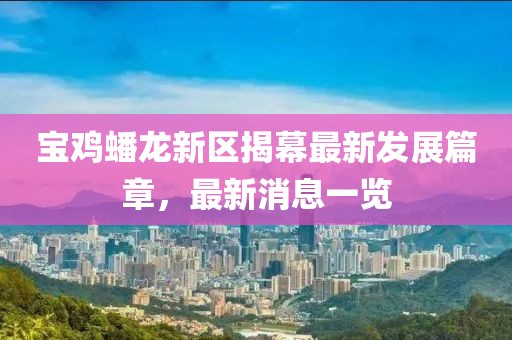 寶雞蟠龍新區(qū)揭幕最新發(fā)展篇章，最新消息一覽