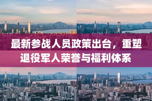 最新參戰(zhàn)人員政策出臺，重塑退役軍人榮譽與福利體系