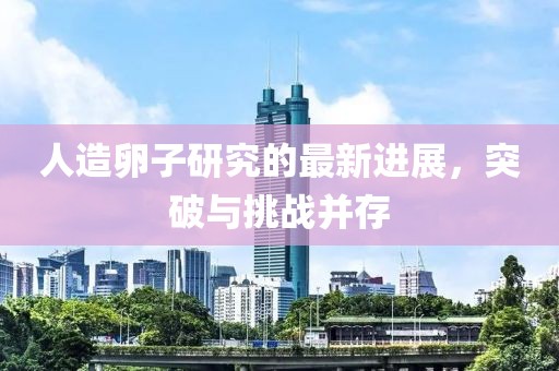 人造卵子研究的最新進(jìn)展，突破與挑戰(zhàn)并存