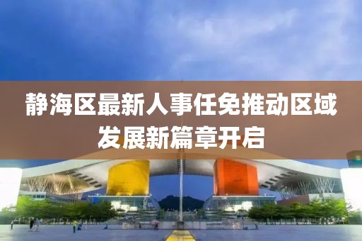 靜海區(qū)最新人事任免推動區(qū)域發(fā)展新篇章開啟