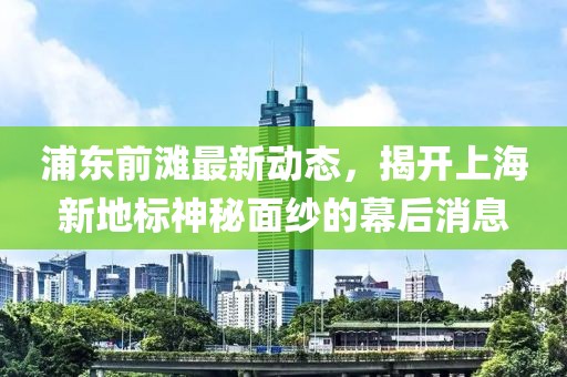 浦東前灘最新動(dòng)態(tài)，揭開(kāi)上海新地標(biāo)神秘面紗的幕后消息