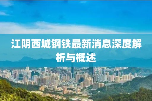 江陰西城鋼鐵最新消息深度解析與概述