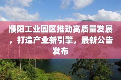 濮陽工業(yè)園區(qū)推動(dòng)高質(zhì)量發(fā)展，打造產(chǎn)業(yè)新引擎，最新公告發(fā)布