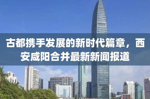 古都攜手發(fā)展的新時代篇章，西安咸陽合并最新新聞報道