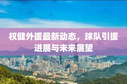權(quán)健外援最新動(dòng)態(tài)，球隊(duì)引援進(jìn)展與未來展望