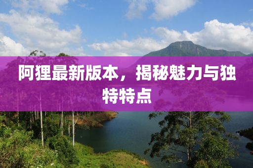 阿貍最新版本，揭秘魅力與獨(dú)特特點(diǎn)