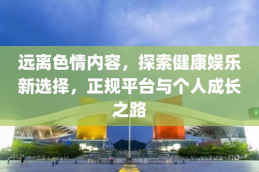 遠(yuǎn)離色情內(nèi)容，探索健康娛樂(lè)新選擇，正規(guī)平臺(tái)與個(gè)人成長(zhǎng)之路