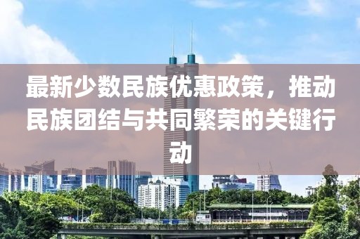 最新少數(shù)民族優(yōu)惠政策，推動民族團結與共同繁榮的關鍵行動