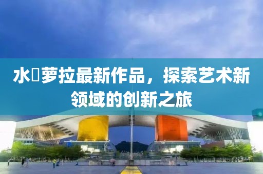 水咲蘿拉最新作品，探索藝術(shù)新領(lǐng)域的創(chuàng)新之旅