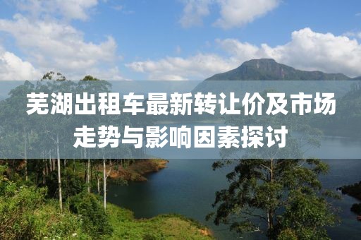 蕪湖出租車最新轉(zhuǎn)讓價(jià)及市場(chǎng)走勢(shì)與影響因素探討