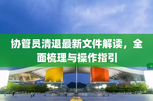 協(xié)管員清退最新文件解讀，全面梳理與操作指引