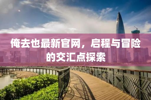 俺去也最新官網(wǎng)，啟程與冒險(xiǎn)的交匯點(diǎn)探索