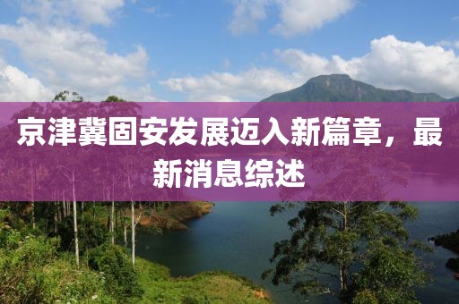 京津冀固安發(fā)展邁入新篇章，最新消息綜述