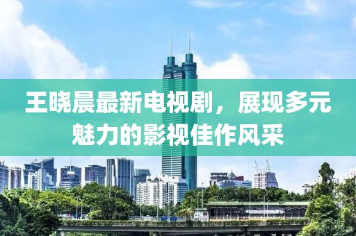 王曉晨最新電視劇，展現(xiàn)多元魅力的影視佳作風(fēng)采