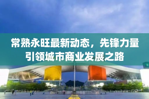 常熟永旺最新動態(tài)，先鋒力量引領(lǐng)城市商業(yè)發(fā)展之路