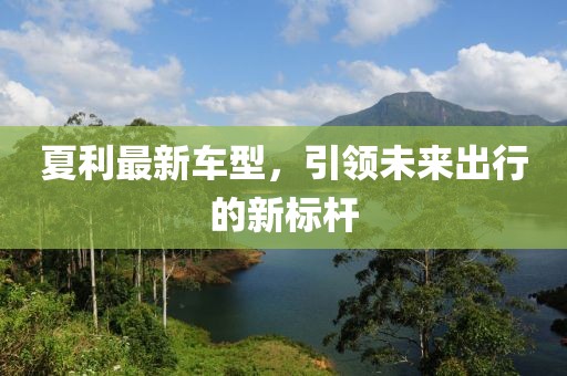 夏利最新車型，引領(lǐng)未來出行的新標(biāo)桿