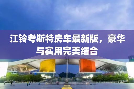 江鈴考斯特房車最新版，豪華與實用完美結合