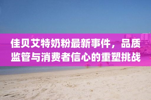 佳貝艾特奶粉最新事件，品質(zhì)監(jiān)管與消費(fèi)者信心的重塑挑戰(zhàn)