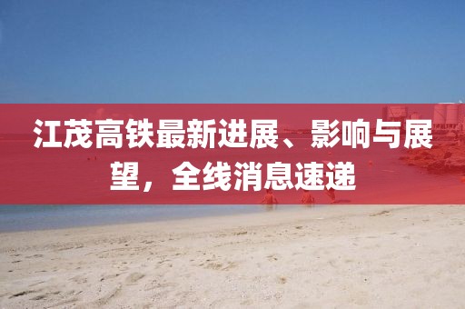 江茂高鐵最新進(jìn)展、影響與展望，全線消息速遞