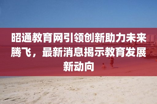 昭通教育網(wǎng)引領(lǐng)創(chuàng)新助力未來騰飛，最新消息揭示教育發(fā)展新動(dòng)向