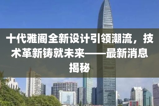 十代雅閣全新設(shè)計(jì)引領(lǐng)潮流，技術(shù)革新鑄就未來(lái)——最新消息揭秘