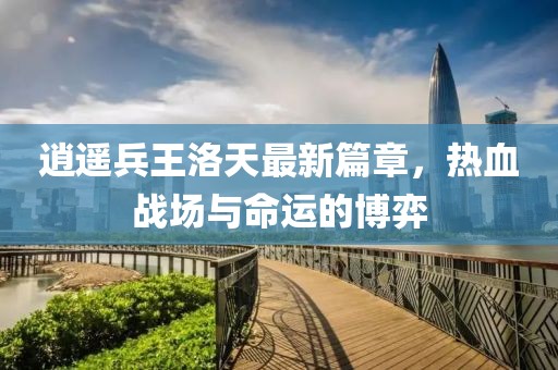 逍遙兵王洛天最新篇章，熱血戰(zhàn)場與命運的博弈