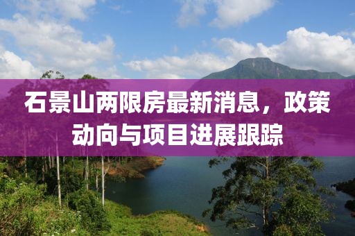 石景山兩限房最新消息，政策動(dòng)向與項(xiàng)目進(jìn)展跟蹤