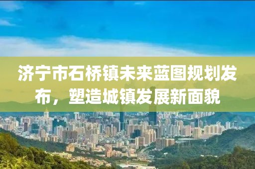 濟(jì)寧市石橋鎮(zhèn)未來藍(lán)圖規(guī)劃發(fā)布，塑造城鎮(zhèn)發(fā)展新面貌