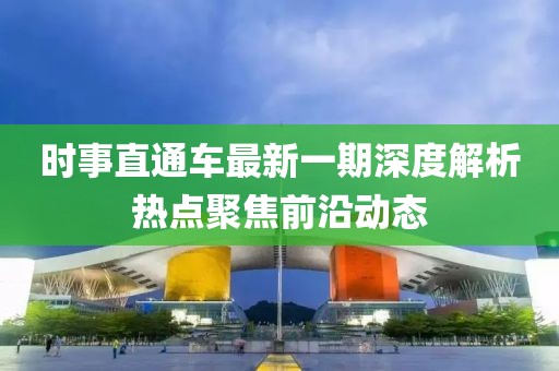 時事直通車最新一期深度解析熱點聚焦前沿動態(tài)