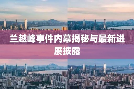 蘭越峰事件內(nèi)幕揭秘與最新進(jìn)展披露