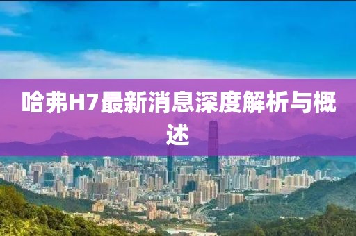 哈弗H7最新消息深度解析與概述