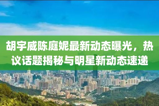 胡宇威陳庭妮最新動(dòng)態(tài)曝光，熱議話(huà)題揭秘與明星新動(dòng)態(tài)速遞
