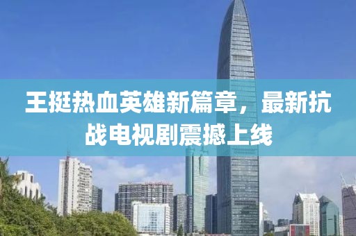 王挺熱血英雄新篇章，最新抗戰(zhàn)電視劇震撼上線