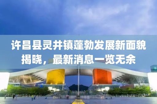 許昌縣靈井鎮(zhèn)蓬勃發(fā)展新面貌揭曉，最新消息一覽無余