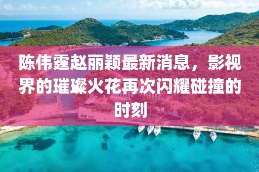 陳偉霆趙麗穎最新消息，影視界的璀璨火花再次閃耀碰撞的時刻