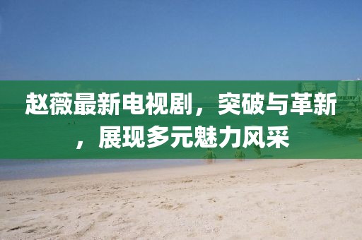 趙薇最新電視劇，突破與革新，展現(xiàn)多元魅力風采