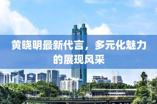 黃曉明最新代言，多元化魅力的展現(xiàn)風采