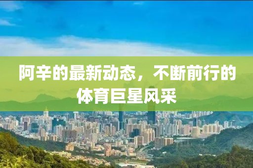 阿辛的最新動態(tài)，不斷前行的體育巨星風(fēng)采